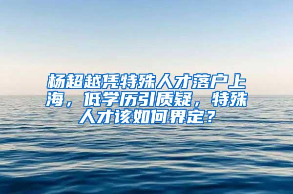 杨超越凭特殊人才落户上海，低学历引质疑，特殊人才该如何界定？