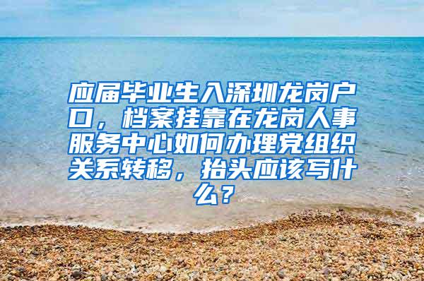 应届毕业生入深圳龙岗户口，档案挂靠在龙岗人事服务中心如何办理党组织关系转移，抬头应该写什么？