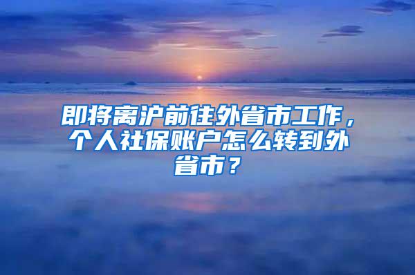 即将离沪前往外省市工作，个人社保账户怎么转到外省市？