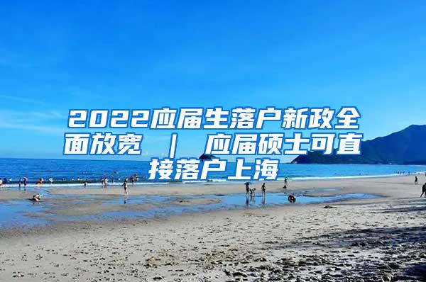 2022应届生落户新政全面放宽 ｜ 应届硕士可直接落户上海