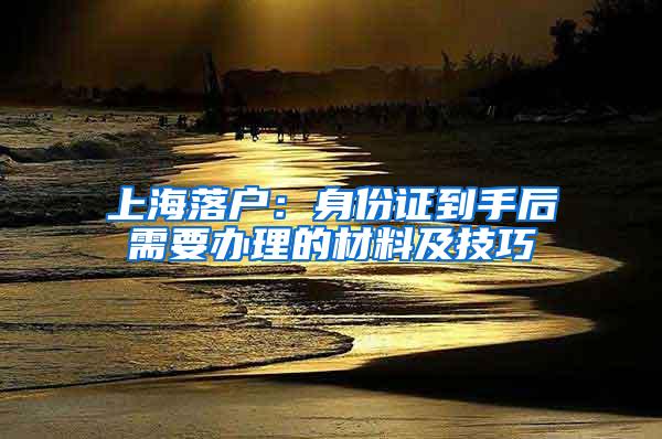 上海落户：身份证到手后需要办理的材料及技巧