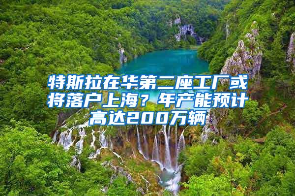 特斯拉在华第二座工厂或将落户上海？年产能预计高达200万辆