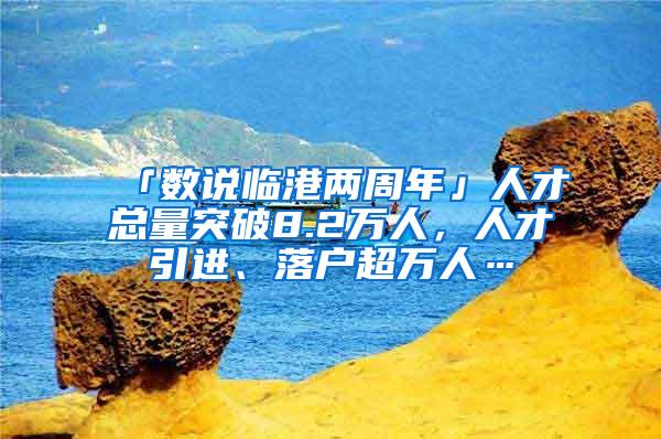 「数说临港两周年」人才总量突破8.2万人，人才引进、落户超万人…