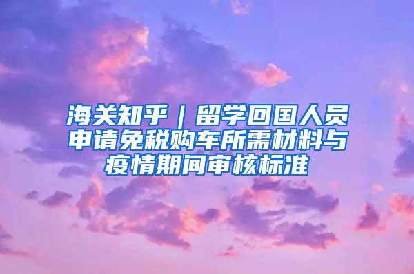 海关知乎｜留学回国人员申请免税购车所需材料与疫情期间审核标准