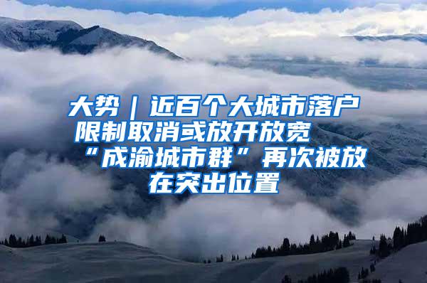 大势｜近百个大城市落户限制取消或放开放宽 “成渝城市群”再次被放在突出位置