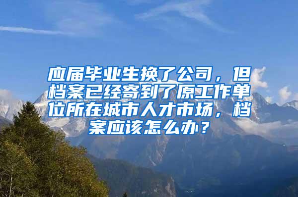 应届毕业生换了公司，但档案已经寄到了原工作单位所在城市人才市场，档案应该怎么办？