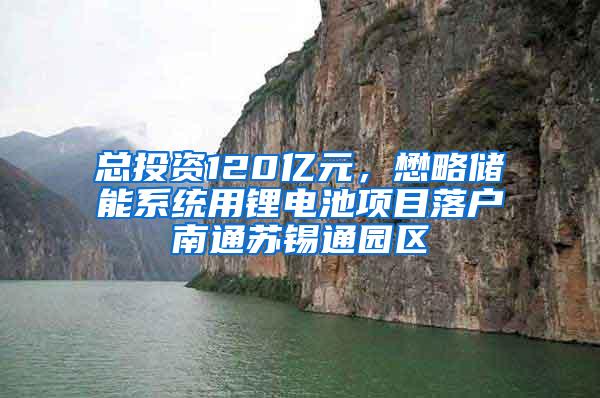 总投资120亿元，懋略储能系统用锂电池项目落户南通苏锡通园区