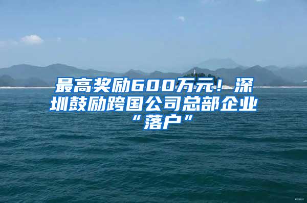 最高奖励600万元！深圳鼓励跨国公司总部企业“落户”