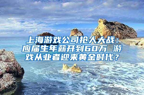 上海游戏公司抢人大战：应届生年薪开到60万 游戏从业者迎来黄金时代？