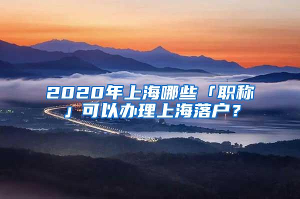 2020年上海哪些「职称」可以办理上海落户？