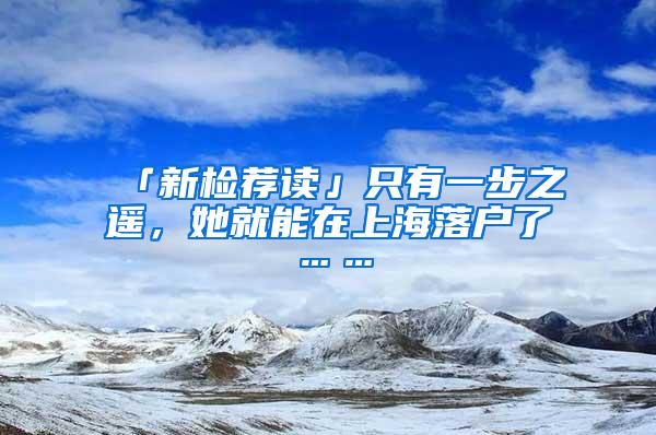 「新检荐读」只有一步之遥，她就能在上海落户了……