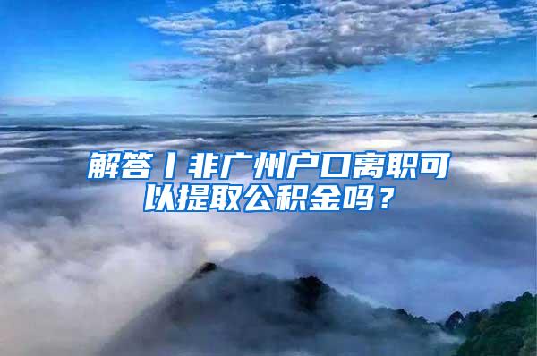 解答丨非广州户口离职可以提取公积金吗？