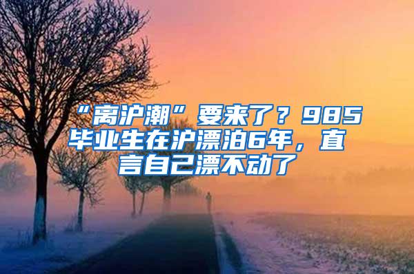 “离沪潮”要来了？985毕业生在沪漂泊6年，直言自己漂不动了