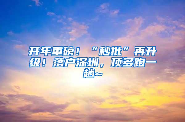 开年重磅！“秒批”再升级！落户深圳，顶多跑一趟~