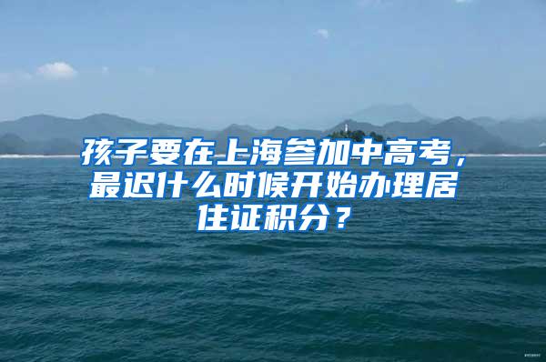 孩子要在上海参加中高考，最迟什么时候开始办理居住证积分？