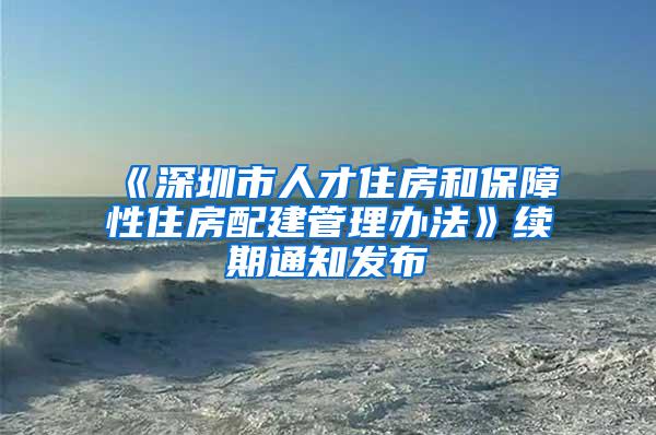 《深圳市人才住房和保障性住房配建管理办法》续期通知发布