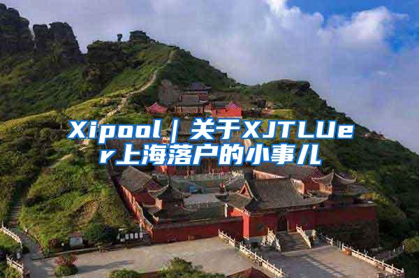 Xipool｜关于XJTLUer上海落户的小事儿