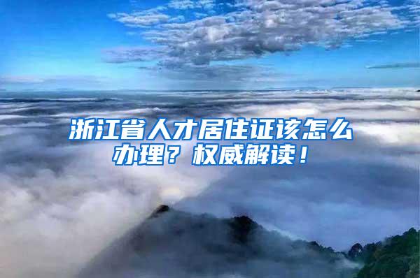 浙江省人才居住证该怎么办理？权威解读！