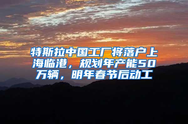 特斯拉中国工厂将落户上海临港，规划年产能50万辆，明年春节后动工