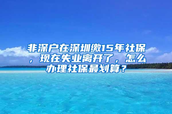 非深户在深圳缴15年社保，现在失业离开了，怎么办理社保最划算？