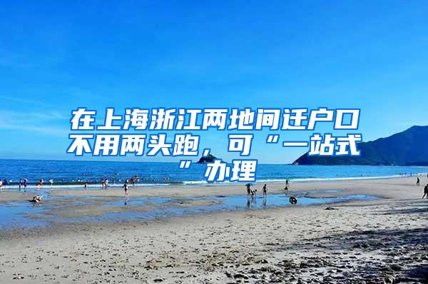 在上海浙江两地间迁户口不用两头跑，可“一站式”办理