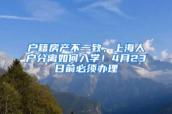 户籍房产不一致，上海人户分离如何入学！4月23日前必须办理