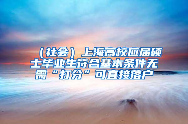 （社会）上海高校应届硕士毕业生符合基本条件无需“打分”可直接落户