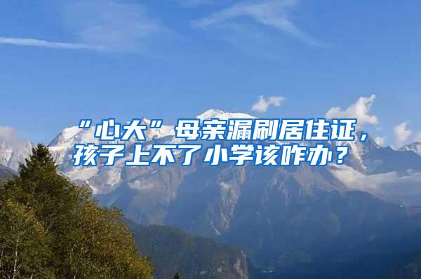 “心大”母亲漏刷居住证，孩子上不了小学该咋办？