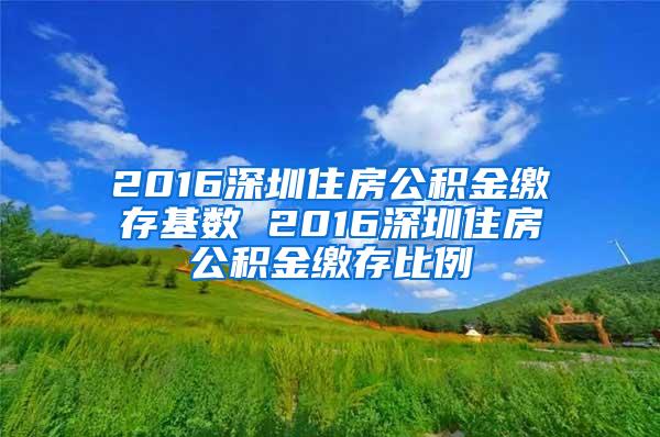 2016深圳住房公积金缴存基数 2016深圳住房公积金缴存比例