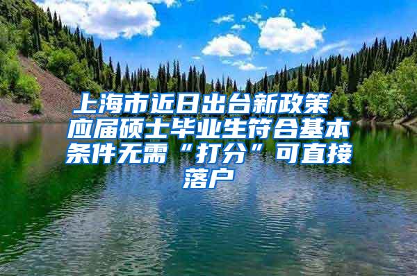 上海市近日出台新政策 应届硕士毕业生符合基本条件无需“打分”可直接落户