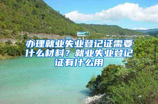 办理就业失业登记证需要什么材料？就业失业登记证有什么用