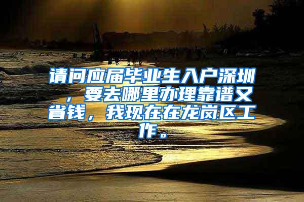 请问应届毕业生入户深圳 ，要去哪里办理靠谱又省钱，我现在在龙岗区工作。