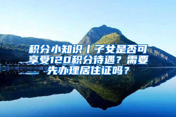 积分小知识丨子女是否可享受120积分待遇？需要先办理居住证吗？