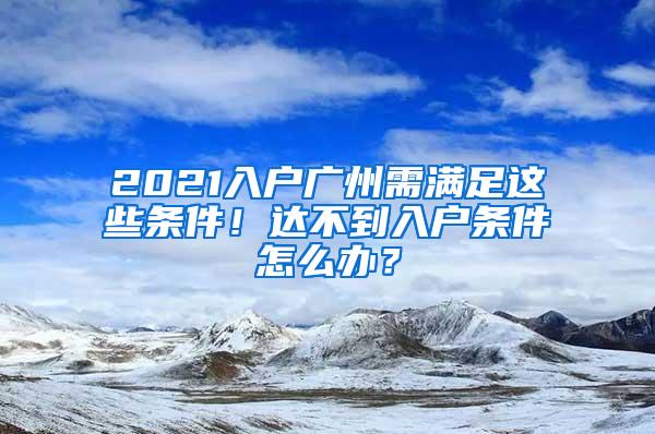 2021入户广州需满足这些条件！达不到入户条件怎么办？