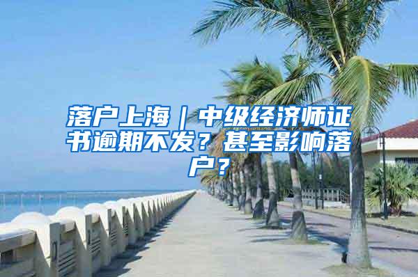 落户上海｜中级经济师证书逾期不发？甚至影响落户？