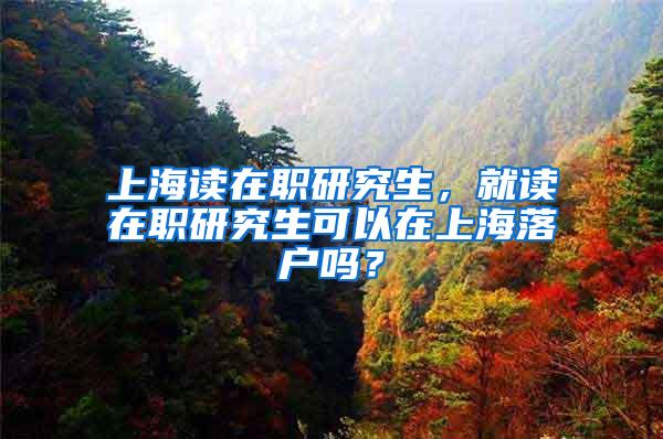 上海读在职研究生，就读在职研究生可以在上海落户吗？