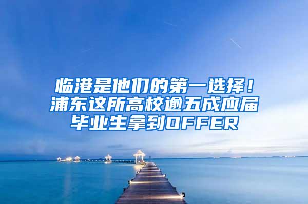 临港是他们的第一选择！浦东这所高校逾五成应届毕业生拿到OFFER