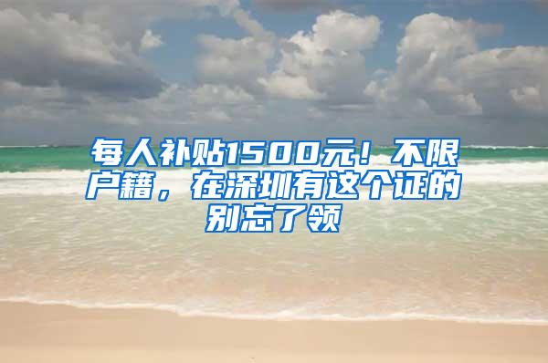 每人补贴1500元！不限户籍，在深圳有这个证的别忘了领