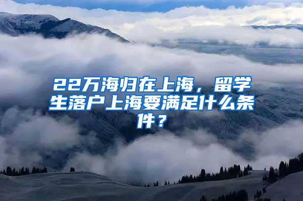 22万海归在上海，留学生落户上海要满足什么条件？