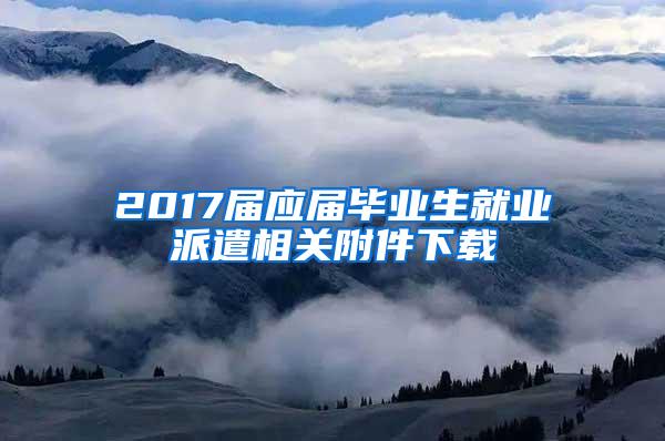 2017届应届毕业生就业派遣相关附件下载