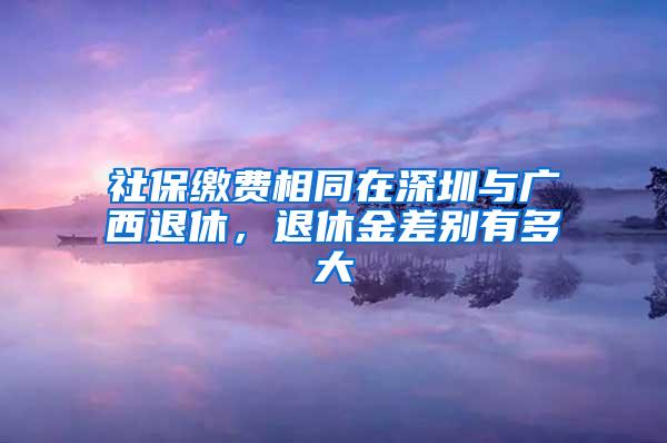 社保缴费相同在深圳与广西退休，退休金差别有多大