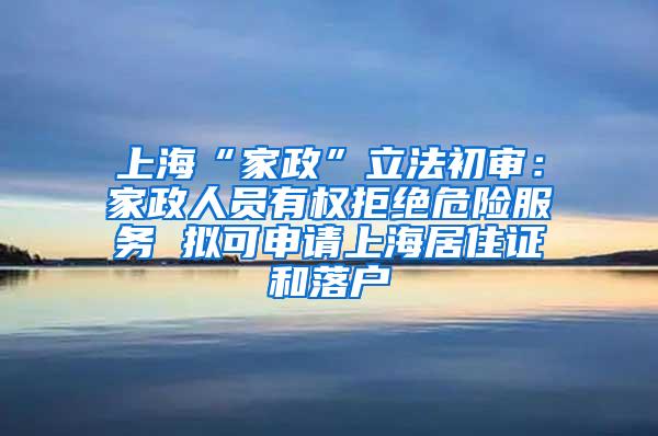 上海“家政”立法初审：家政人员有权拒绝危险服务 拟可申请上海居住证和落户