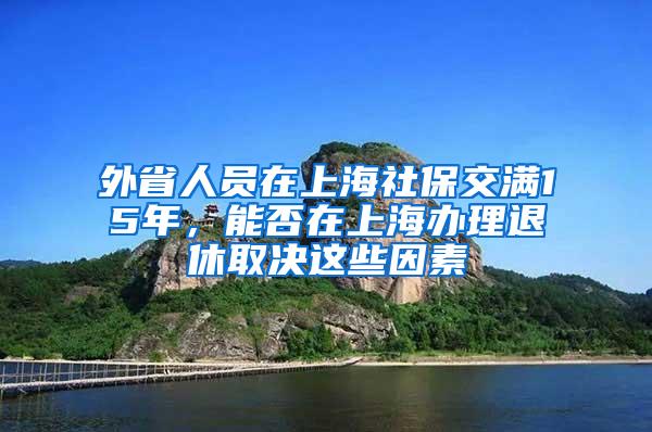 外省人员在上海社保交满15年，能否在上海办理退休取决这些因素