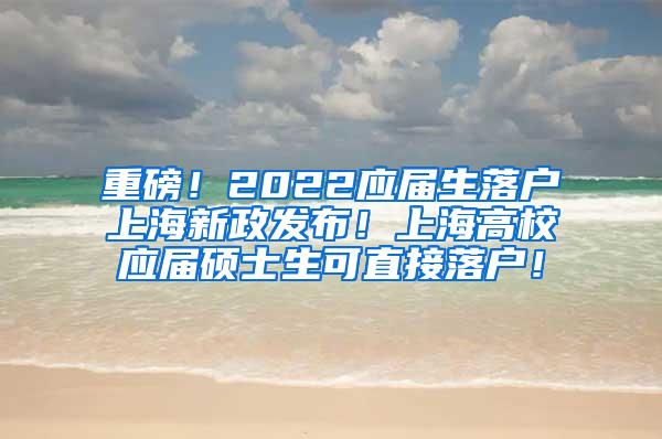 重磅！2022应届生落户上海新政发布！上海高校应届硕士生可直接落户！