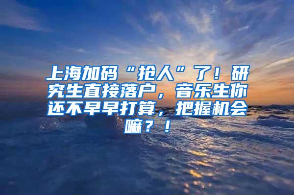 上海加码“抢人”了！研究生直接落户，音乐生你还不早早打算，把握机会嘛？！