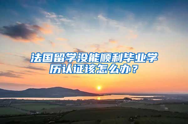 法国留学没能顺利毕业学历认证该怎么办？