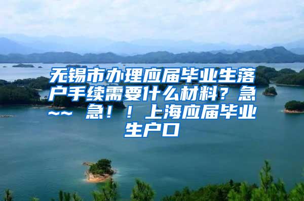 无锡市办理应届毕业生落户手续需要什么材料？急~~ 急！！上海应届毕业生户口