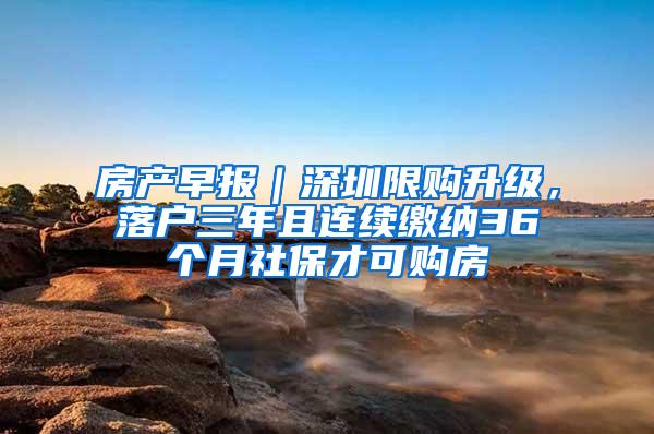 房产早报｜深圳限购升级，落户三年且连续缴纳36个月社保才可购房