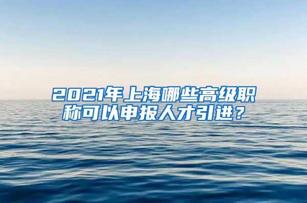 2021年上海哪些高级职称可以申报人才引进？