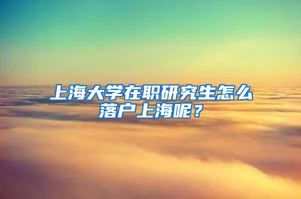 上海大学在职研究生怎么落户上海呢？